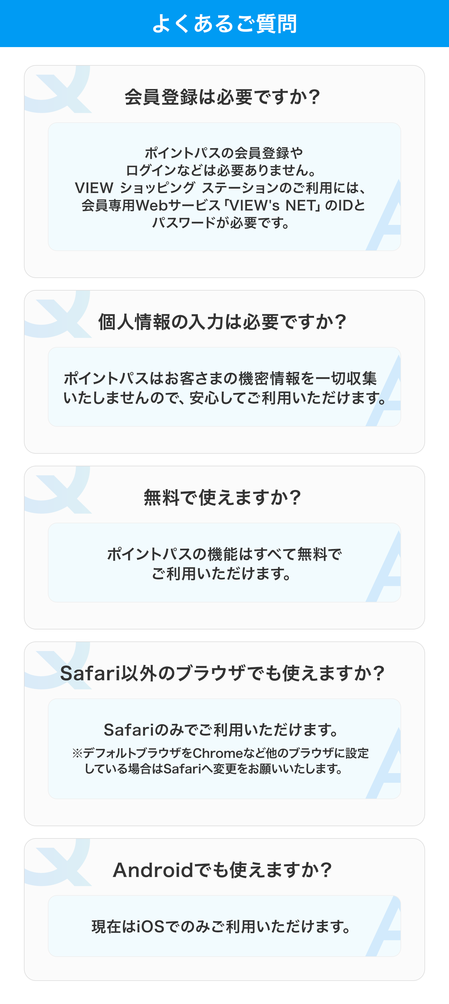 よくあるご質問 会員登録は必要ですか？ ポイントパスの会員登録や
ログインなどは必要ありません。
VIEW ショッピング ステーションのご利用には、
会員専用Webサービス「VIEW's NET」のIDと
パスワードが必要です。
 個人情報の入力は必要ですか？ ポイントパスはお客様の機密情報を一切収集いたしませんので、安心してご利用いただけます  
無料で使えますか？ ポイントパスの機能はすべて無料でご利用いただけます 
Safari以外のブラウザでも使えますか？ Safariのみでご利用いただけます ※デフォルトブラウザをChromeなど他のブラウザに設定している場合はSafariへ変更をお願いいたします 
Androidでも使えますか？ 現在はiOSでのみご利用いただけます